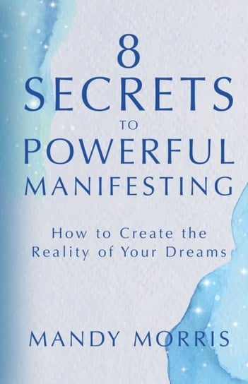 8 Secrets to Powerful Manifesting. How to Create the Reality of Your Dreams Mandy Morris