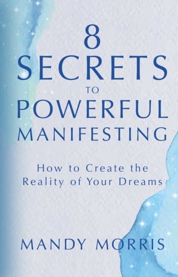8 Secrets to Powerful Manifesting: How to Create the Reality of Your Dreams Mandy Morris