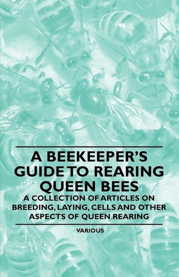 A Beekeeper's Guide to Rearing Queen Bees - A Collection of Articles on Breeding, Laying, Cells and Other Aspects of Queen Rearing Various Authors