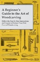 A Beginner's Guide to the Art of Woodcarving - Follow the Step by Step Instructions and Images to Produce Your First Piece of Woodcarving Anon