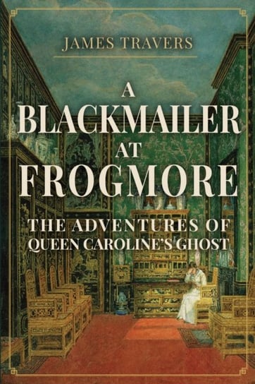 A Blackmailer at Frogmore: The Adventures of Queen Carolines Ghost James Travers