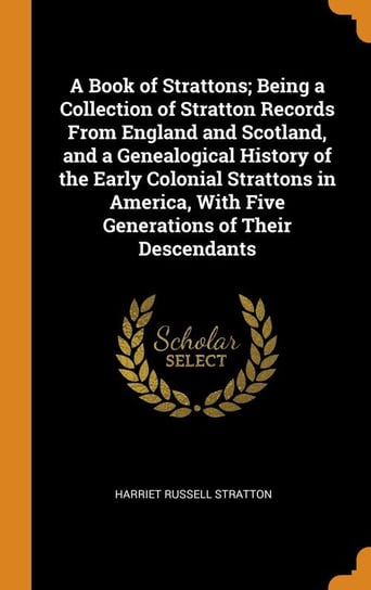 A Book of Strattons; Being a Collection of Stratton Records From England and Scotland, and a Genealogical History of the Early Colonial Strattons in America, With Five Generations of Their Descendants Stratton Harriet Russell