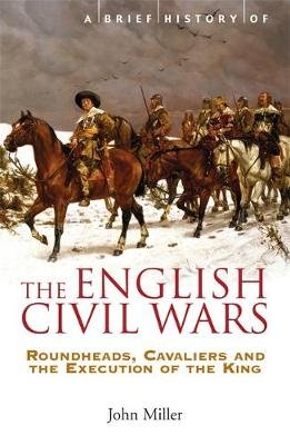 A Brief History of the English Civil Wars: Roundheads, Cavaliers and the Execution of the King John Miller