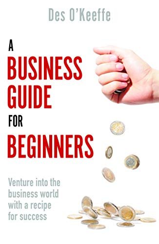 A Business Guide for Beginners: Venture into the business world with a recipe for success Des O'Keeffe