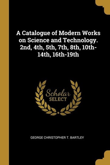 A Catalogue of Modern Works on Science and Technology. 2nd, 4th, 5th, 7th, 8th, 10th-14th, 16th-19th Christopher T. Bartley George