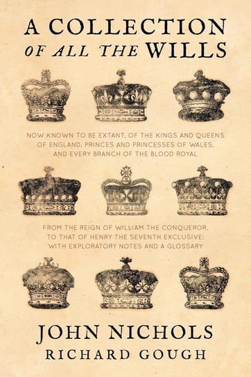 A Collection of all the Wills, Now Known to Be Extant, of the Kings and Queens of England, Princes and Princesses of Wales, and every Branch of the ... to that of Henry the Seventh Exclusive Nichols John