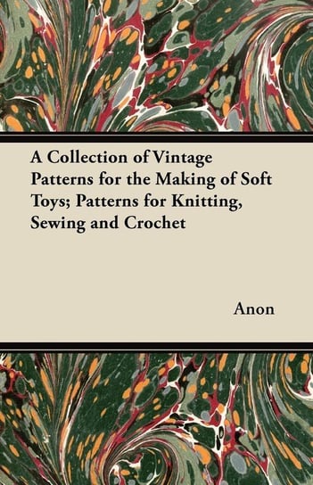 A Collection of Vintage Patterns for the Making of Soft Toys; Patterns for Knitting, Sewing and Crochet Anon