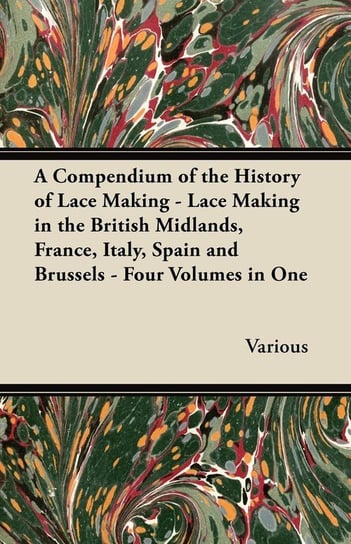 A Compendium of the History of Lace Making - Lace Making in the British Midlands, France, Italy, Spain and Brussels - Four Volumes in One Various