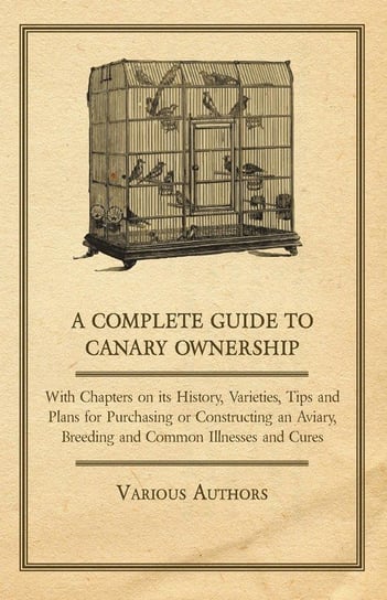 A Complete Guide to Canary Ownership - With Chapters on Its History, Varieties, Tips and Plans for Purchasing or Constructing an Aviary, Breeding and Common Illness and Cures Various