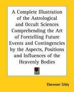 A Complete Illustration of the Astrological and Occult Sciences Comprehending the Art of Foretelling Future Events and Contingencies by the Aspects, Positions and Influences of the Heavenly Bodies Sibly Ebenezer