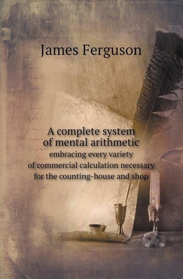 A Complete System of Mental Arithmetic Embracing Every Variety of Commercial Calculation Necessary for the Counting-House and Shop Ferguson James