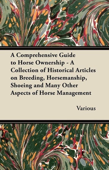 A   Comprehensive Guide to Horse Ownership - A Collection of Historical Articles on Breeding, Horsemanship, Shoeing and Many Other Aspects of Horse Ma Various