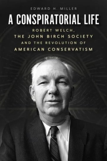 A Conspiratorial Life: Robert Welch, the John Birch Society, and the Revolution of American Conserva Edward H. Miller