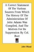 A Correct Statement Of The Various Sources From Which The History Of The Administration Of John Adams Was Compiled, And The Motives For Its Suppression By Col. Burr Wood John