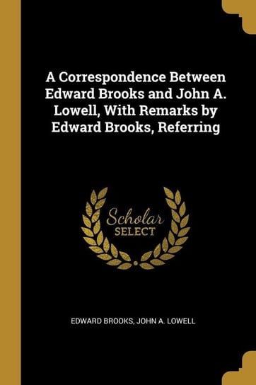 A Correspondence Between Edward Brooks and John A. Lowell, With Remarks by Edward Brooks, Referring Brooks Edward