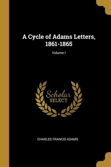 A Cycle of Adams Letters, 1861-1865; Volume I Adams Charles Francis
