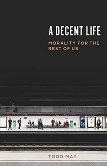 A Decent Life: Morality for the Rest of Us Todd May