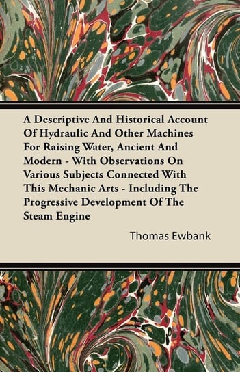 A Descriptive And Historical Account Of Hydraulic And Other Machines For Raising Water, Ancient And Modern - With Observations On Various Subjects Connected With This Mechanic Arts - Including The Progressive Development Of The Steam Engine Ewbank Thomas