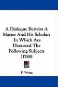 A Dialogue Betwixt a Master and His Scholar: In Which Are Discussed the Following Subjects (1788) Wragg F.