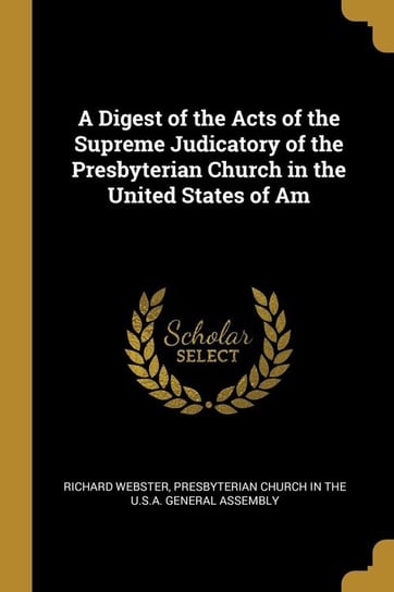 A Digest of the Acts of the Supreme Judicatory of the Presbyterian Church in the United States of Am Webster Richard
