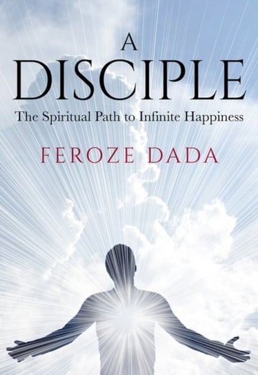 A Disciple: The Spiritual Path to Infinite Happiness Feroze Dada