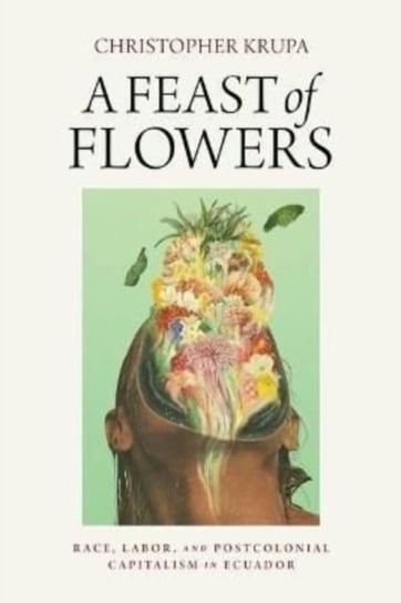 A Feast of Flowers: Race, Labor, and Postcolonial Capitalism in Ecuador Christopher Krupa