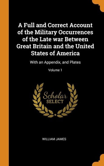 A Full and Correct Account of the Military Occurrences of the Late war Between Great Britain and the United States of America James William