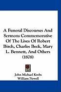 A Funeral Discourses and Sermons Commemorative of the Lives of Robert Birch, Charles Beck, Mary L. Bennett, and Others (1878) Newell William, Krebs John Michael, Pickett Aaron