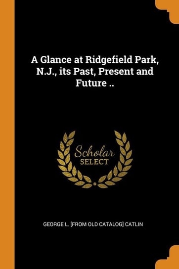 A Glance at Ridgefield Park, N.J., its Past, Present and Future .. Catlin George L. [from old catalog]