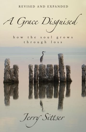 A Grace Disguised Revised and Expanded: How the Soul Grows through Loss Jerry L. Sittser