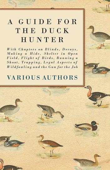 A Guide for the Duck Hunter - With Chapters on Blinds, Decoys, Making a Hide, Shelter in Open Field, Flight of Birds, Running a Shoot, Trapping, Legal Aspects of Wildfowling and the Gun for the Job Various