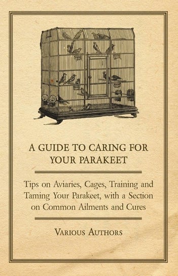 A Guide to Caring for Your Parakeet - Tips on Aviaries, Cages, Training and Taming Your Parakeet with a Section on Common Ailments and Cures Various