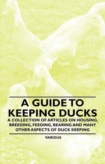 A Guide to Keeping Ducks - A Collection of Articles on Housing, Breeding, Feeding, Rearing and Many Other Aspects of Duck Keeping Various Authors