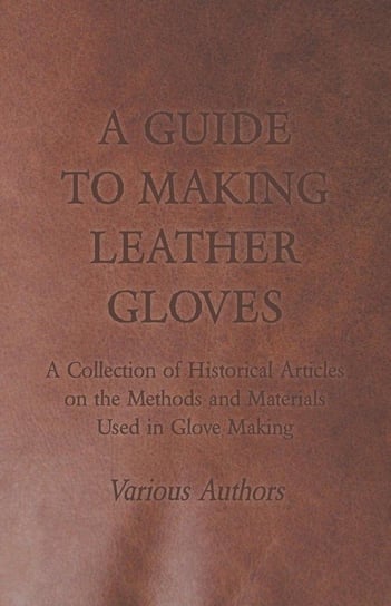 A Guide to Making Leather Gloves - A Collection of Historical Articles on the Methods and Materials Used in Glove Making Various
