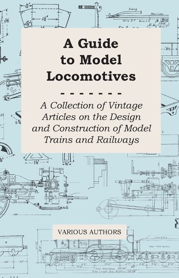 A Guide to Model Locomotives - A Collection of Vintage Articles on the Design and Construction of Model Trains and Railways Various
