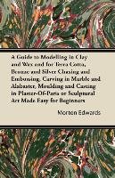 A Guide to Modelling in Clay and Wax and for Terra Cotta, Bronze and Silver Chasing and Embossing, Carving in Marble and Alabaster, Moulding and Casting in Plaster-Of-Paris or Sculptural Art Made Easy for Beginners Edwards Morton