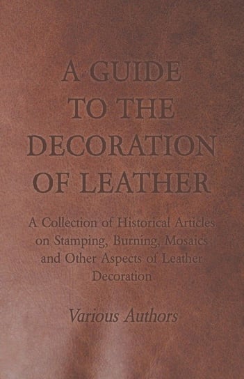 A Guide to the Decoration of Leather - A Collection of Historical Articles on Stamping, Burning, Mosaics and Other Aspects of Leather Decoration Various