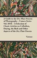 A   Guide to the Dry Plate Process of Photography - Camera Series Vol. XVII. - A Selection of Classic Articles on Collodion, Drying, the Bath and Othe Various