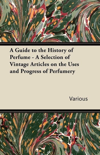 A Guide to the History of Perfume - A Selection of Vintage Articles on the Uses and Progress of Perfumery Various