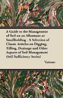 A Guide to the Management of Soil on an Allotment or Smallholding - A Selection of Classic Articles on Digging, Tilling, Drainage and Other Aspects Various