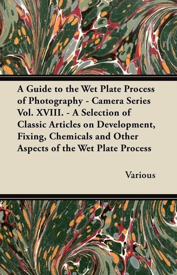 A Guide to the Wet Plate Process of Photography - Camera Series Vol. XVIII. - A Selection of Classic Articles on Development, Fixing, Chemicals and Various