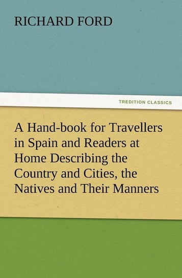 A Hand-book for Travellers in Spain and Readers at Home Describing the Country and Cities, the Natives and Their Manners, the Antiquities, Religion, Legends, Fine Arts, Literature, Sports, and Gastronomy, with Notices on Spanish History Ford Richard