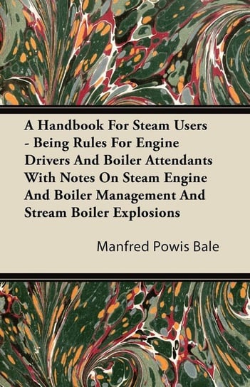 A   Handbook for Steam Users - Being Rules for Engine Drivers and Boiler Attendants with Notes on Steam Engine and Boiler Management and Stream Boiler Bale Manfred Powis