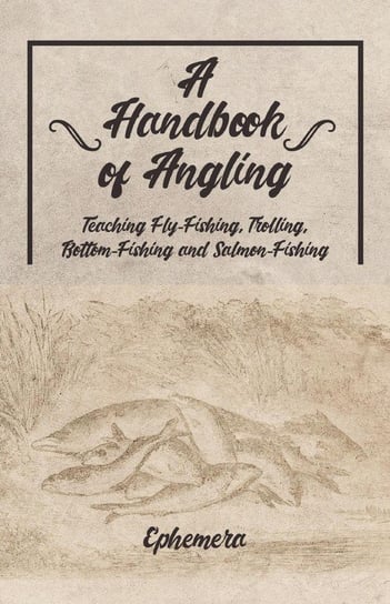 A Handbook of Angling - Teaching Fly-Fishing, Trolling, Bottom-Fishing and Salmon-Fishing Ephemera