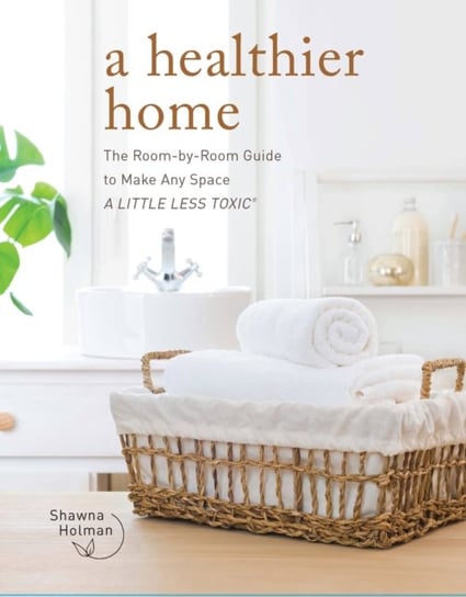 A Healthier Home: The Room by Room Guide to Make Any Space A Little Less Toxic Shawna Holman