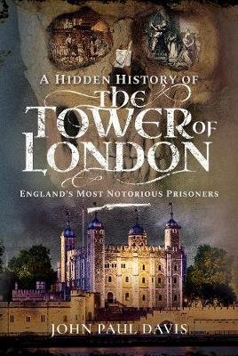 A Hidden History of the Tower of London: England's Most Notorious Prisoners John Paul Davis