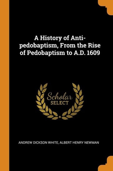 A History of Anti-pedobaptism, From the Rise of Pedobaptism to A.D. 1609 White Andrew Dickson