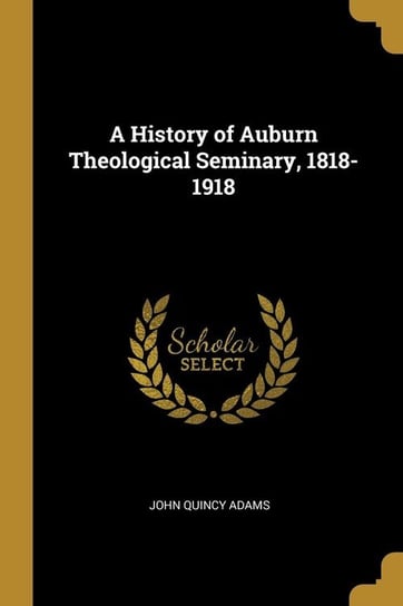 A History of Auburn Theological Seminary, 1818-1918 Adams John Quincy