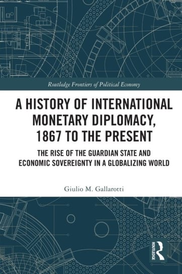 A History of International Monetary Diplomacy, 1867 to the Present: The Rise of the Guardian State and Economic Sovereignty in a Globalizing World Opracowanie zbiorowe
