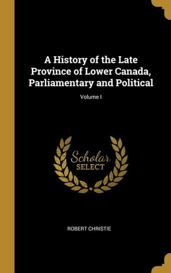 A History of the Late Province of Lower Canada, Parliamentary and Political; Volume I Christie Robert